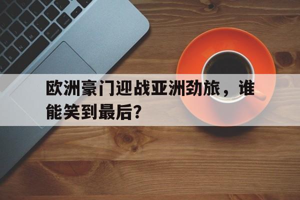 电子竞技app-欧洲豪门迎战亚洲劲旅，谁能笑到最后？
