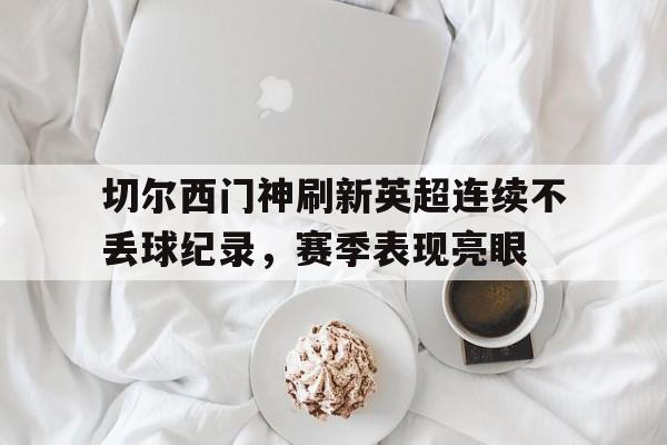 电子竞技app-切尔西门神刷新英超连续不丢球纪录，赛季表现亮眼