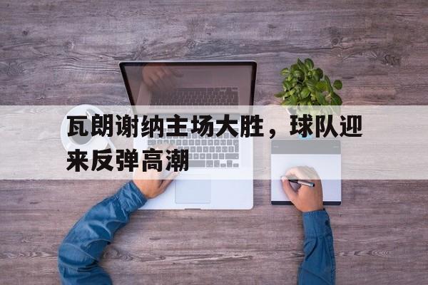 电子竞技app-瓦朗谢纳主场大胜，球队迎来反弹高潮
