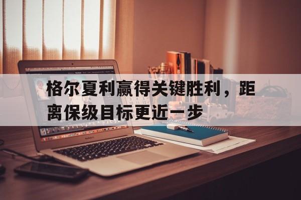 电子竞技app-格尔夏利赢得关键胜利，距离保级目标更近一步