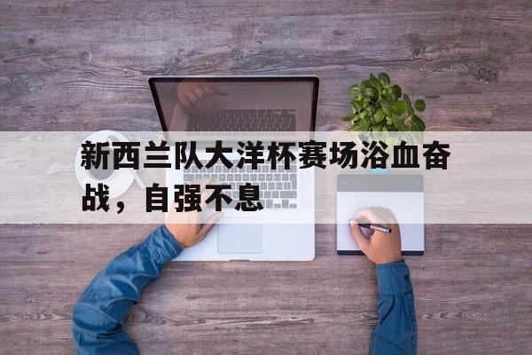 电子竞技app-新西兰队大洋杯赛场浴血奋战，自强不息